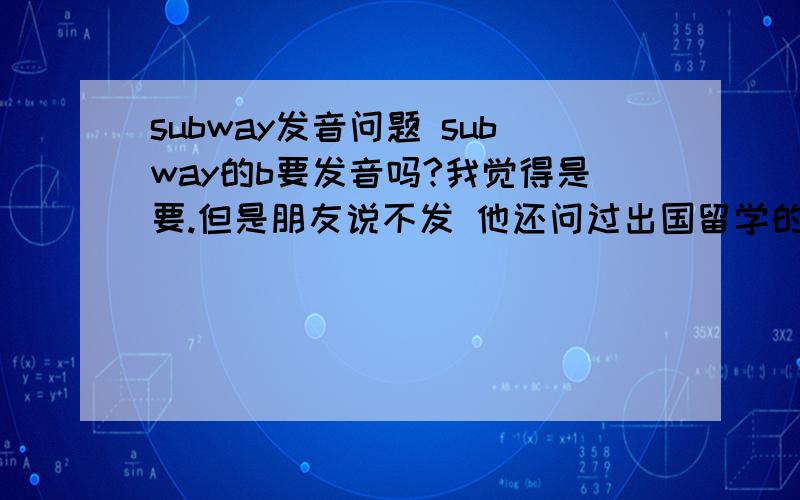 subway发音问题 subway的b要发音吗?我觉得是要.但是朋友说不发 他还问过出国留学的朋友都说不发..求大神给个