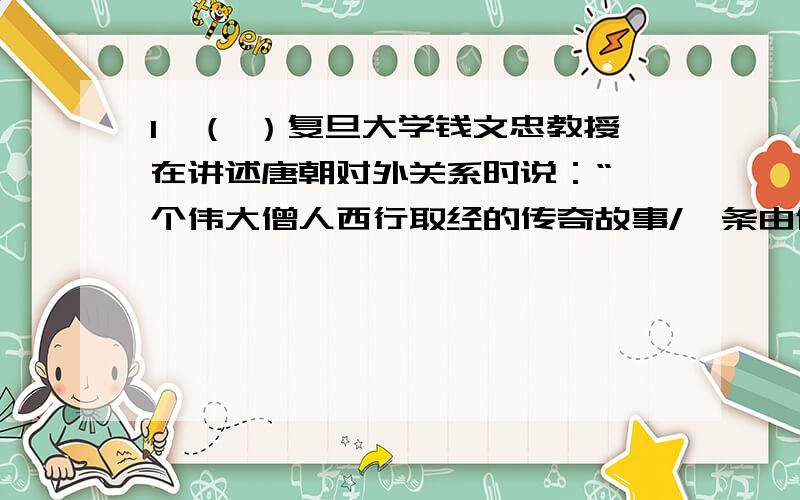 1、（ ）复旦大学钱文忠教授在讲述唐朝对外关系时说：“一个伟大僧人西行取经的传奇故事/一条由信念、坚持和智慧浇铸而成的求