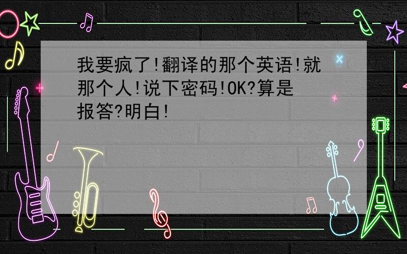 我要疯了!翻译的那个英语!就那个人!说下密码!OK?算是报答?明白!