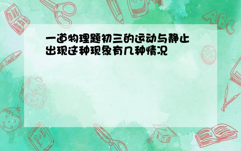 一道物理题初三的运动与静止 出现这种现象有几种情况