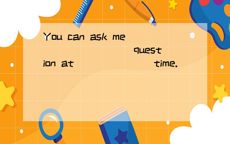 You can ask me ________question at _______time.