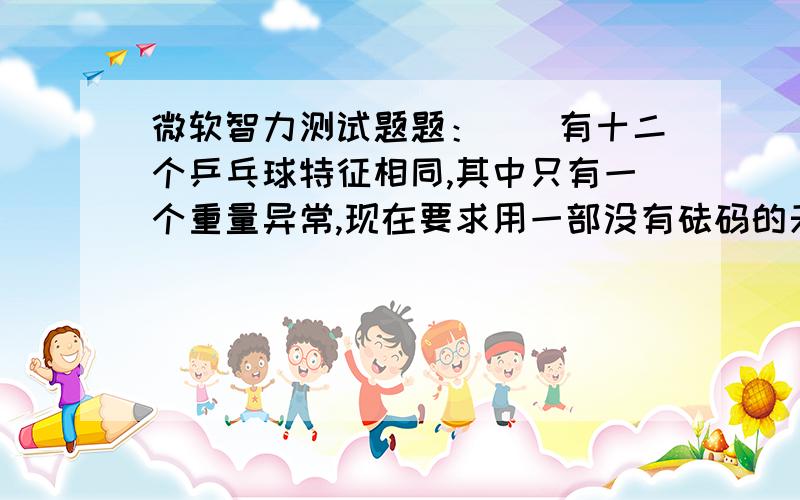 微软智力测试题题：　　有十二个乒乓球特征相同,其中只有一个重量异常,现在要求用一部没有砝码的天平称三次,将那个重量异常的