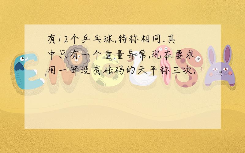 有12个乒乓球,特称相同.其中只有一个重量异常,现在要求用一部没有砝码的天平称三次,