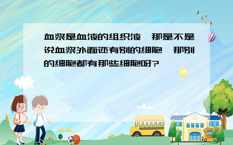 血浆是血液的组织液,那是不是说血浆外面还有别的细胞,那别的细胞都有那些细胞呀?