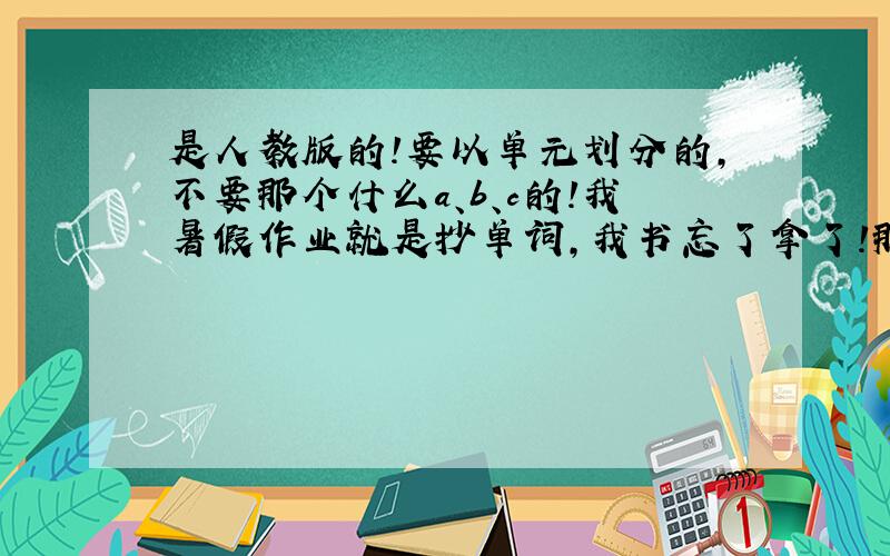 是人教版的!要以单元划分的,不要那个什么a、b、c的!我暑假作业就是抄单词,我书忘了拿了!那书的样子是蓝色的!我虽然没多