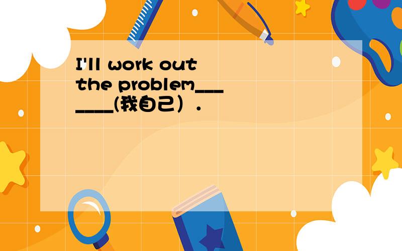 I'll work out the problem_______(我自己）．