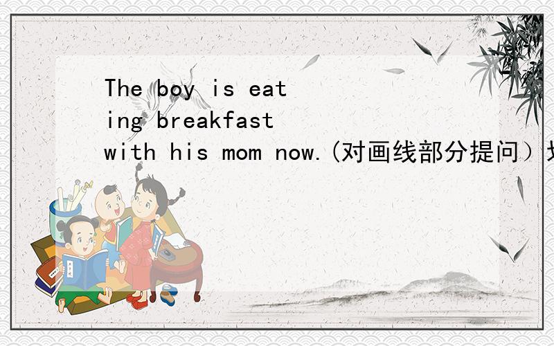 The boy is eating breakfast with his mom now.(对画线部分提问）划线部分是：