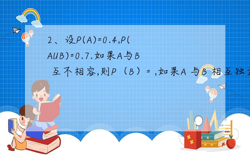 2、设P(A)=0.4,P(AUB)=0.7.如果A与B 互不相容,则P（B）= ,如果A 与B 相互独立,则P（B）=