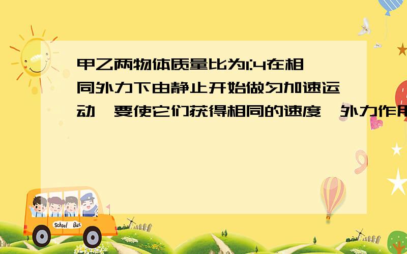 甲乙两物体质量比为1:4在相同外力下由静止开始做匀加速运动,要使它们获得相同的速度,外力作用时间之...