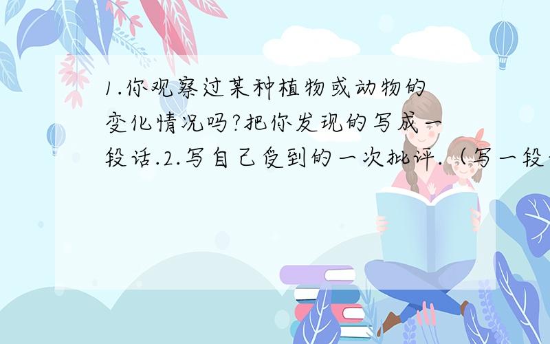 1.你观察过某种植物或动物的变化情况吗?把你发现的写成一段话.2.写自己受到的一次批评.（写一段话）