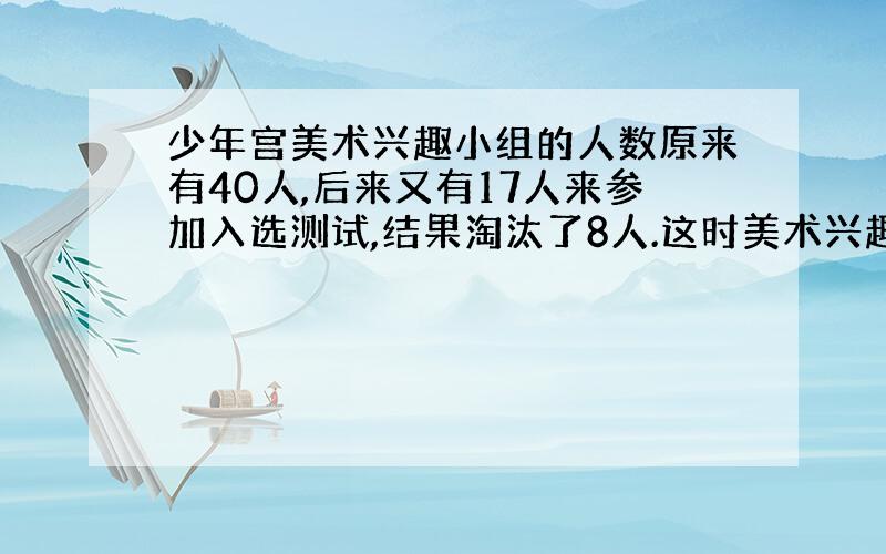 少年宫美术兴趣小组的人数原来有40人,后来又有17人来参加入选测试,结果淘汰了8人.这时美术兴趣小组的人数