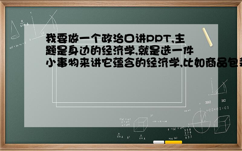 我要做一个政治口讲PPT,主题是身边的经济学,就是选一件小事物来讲它蕴含的经济学,比如商品包装,商场结