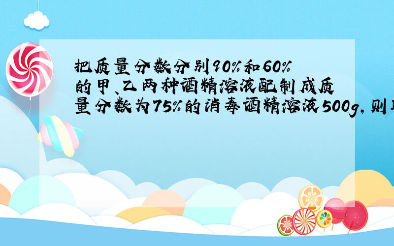 把质量分数分别90%和60%的甲、乙两种酒精溶液配制成质量分数为75%的消毒酒精溶液500g,则取甲乙两种酒精各