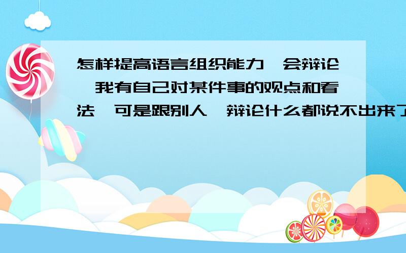 怎样提高语言组织能力,会辩论,我有自己对某件事的观点和看法,可是跟别人一辩论什么都说不出来了.