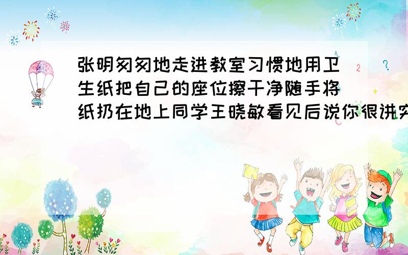 张明匆匆地走进教室习惯地用卫生纸把自己的座位擦干净随手将纸扔在地上同学王晓敏看见后说你很讲究个人卫生哩张明不好意思的笑了