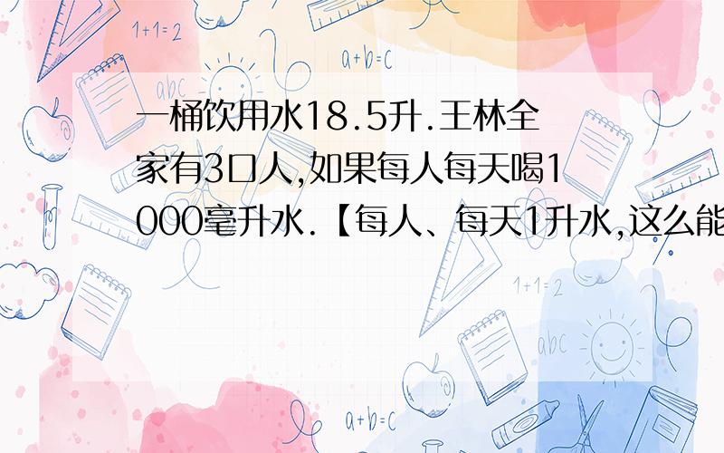 一桶饮用水18.5升.王林全家有3口人,如果每人每天喝1000毫升水.【每人、每天1升水,这么能喝……^_^】