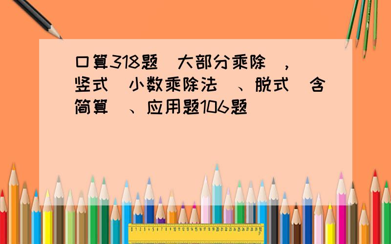 口算318题（大部分乘除）,竖式（小数乘除法）、脱式(含简算）、应用题106题