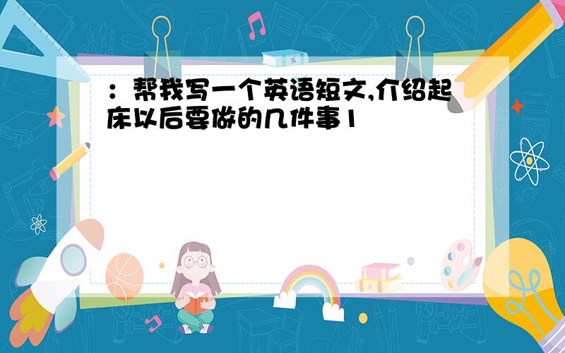 ：帮我写一个英语短文,介绍起床以后要做的几件事1