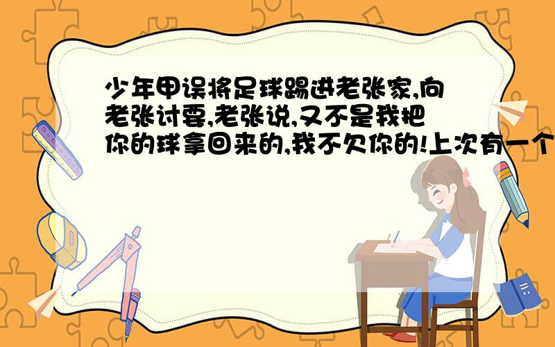 少年甲误将足球踢进老张家,向老张讨要,老张说,又不是我把你的球拿回来的,我不欠你的!上次有一个孩子就在这踢球,踢碎了我一