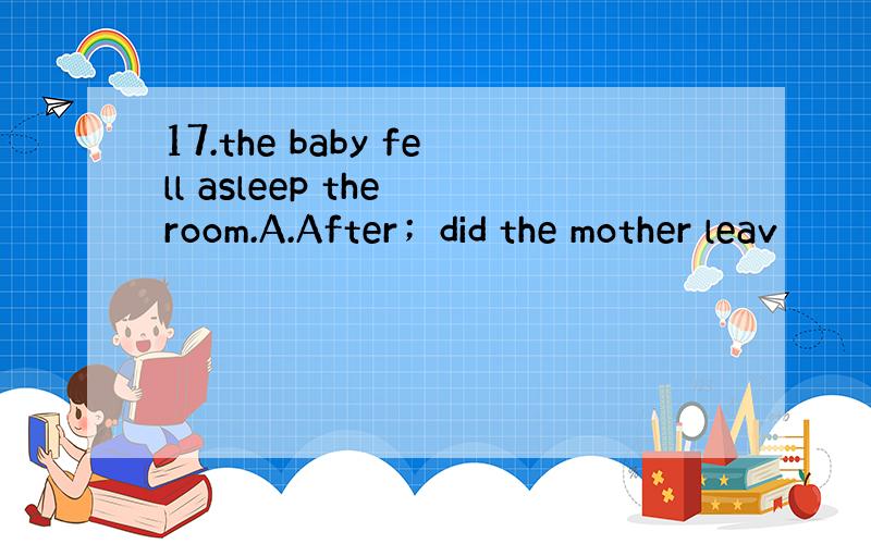 17.the baby fell asleep the room.A.After；did the mother leav