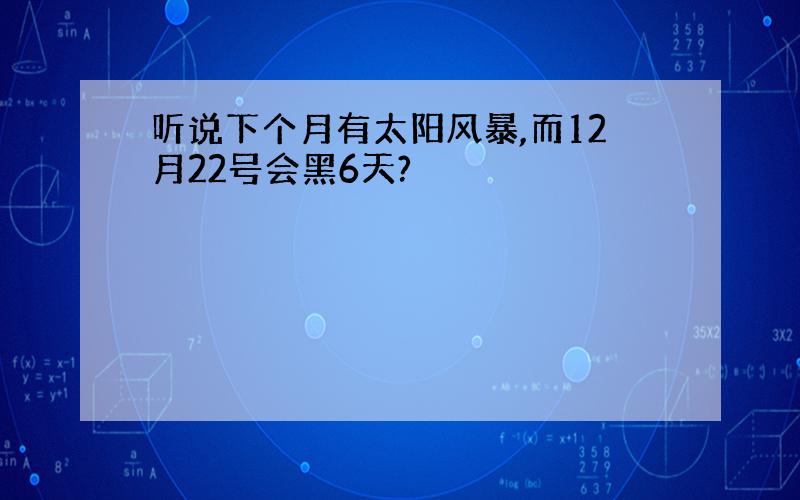 听说下个月有太阳风暴,而12月22号会黑6天?