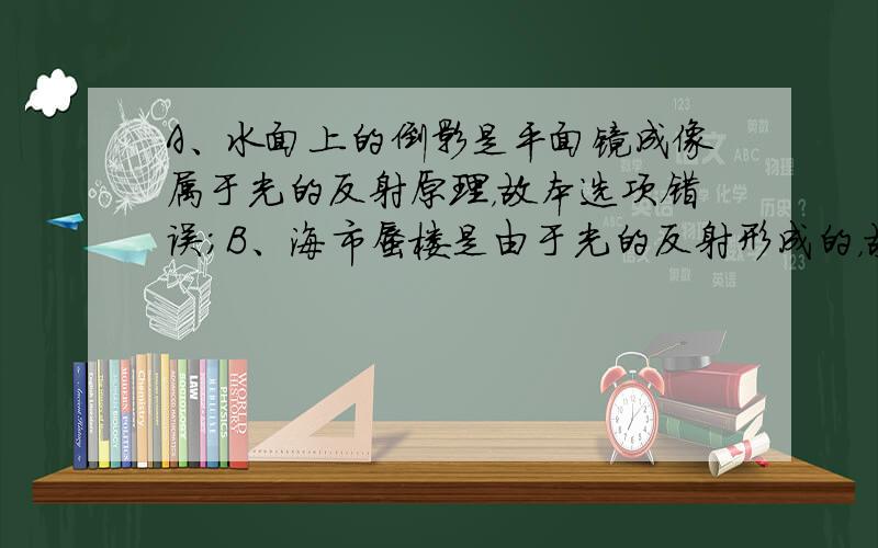 A、水面上的倒影是平面镜成像属于光的反射原理，故本选项错误；B、海市蜃楼是由于光的反射形成的，故本选项错误；