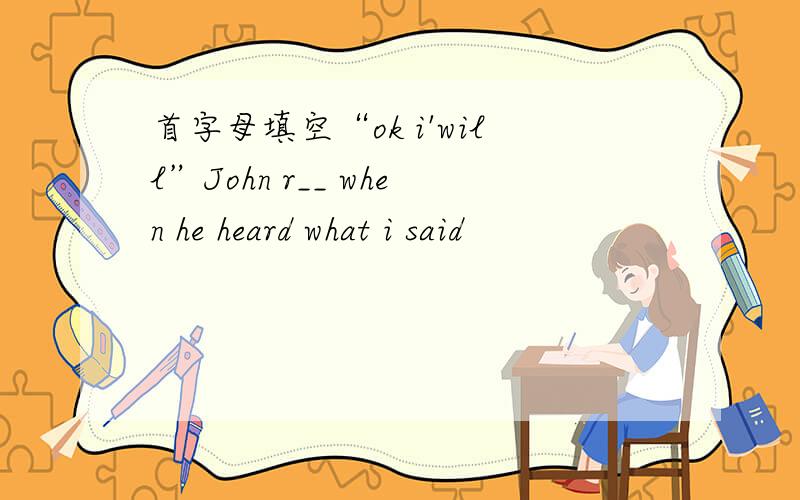 首字母填空“ok i'will”John r__ when he heard what i said