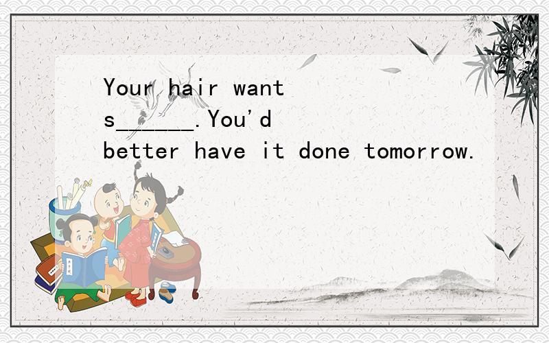 Your hair wants______.You'd better have it done tomorrow.