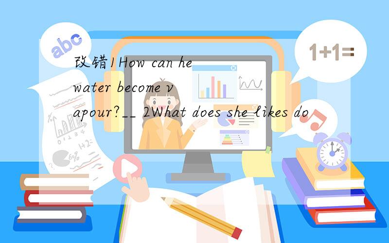 改错1How can he water become vapour?__ 2What does she likes do