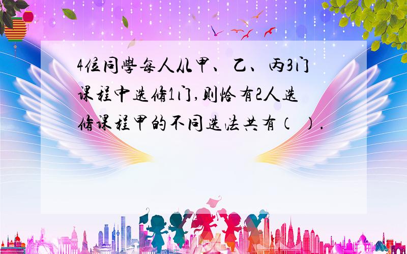 4位同学每人从甲、乙、丙3门课程中选修1门,则恰有2人选修课程甲的不同选法共有（ ）.