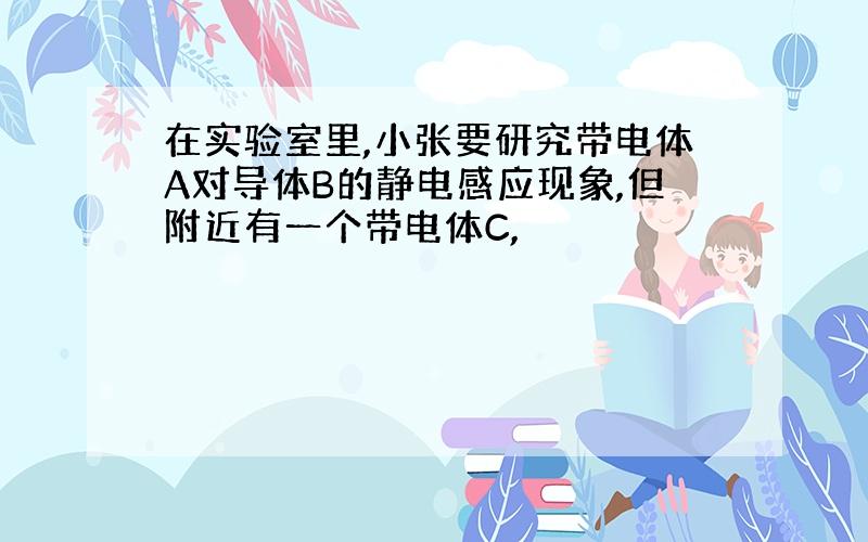 在实验室里,小张要研究带电体A对导体B的静电感应现象,但附近有一个带电体C,