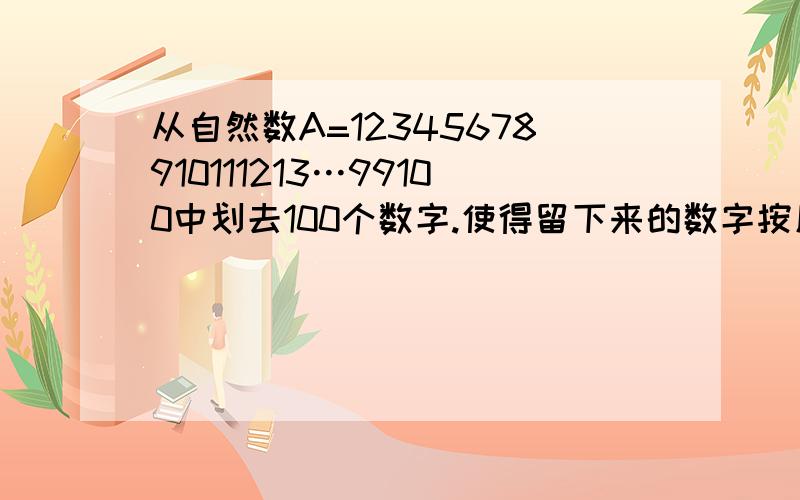 从自然数A=12345678910111213…99100中划去100个数字.使得留下来的数字按原来顺序组成的自然数B最