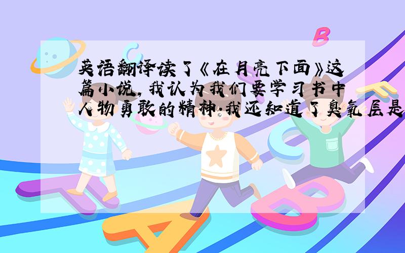 英语翻译读了《在月亮下面》这篇小说,我认为我们要学习书中人物勇敢的精神.我还知道了臭氧层是很重要的,我们要保护地球,就要