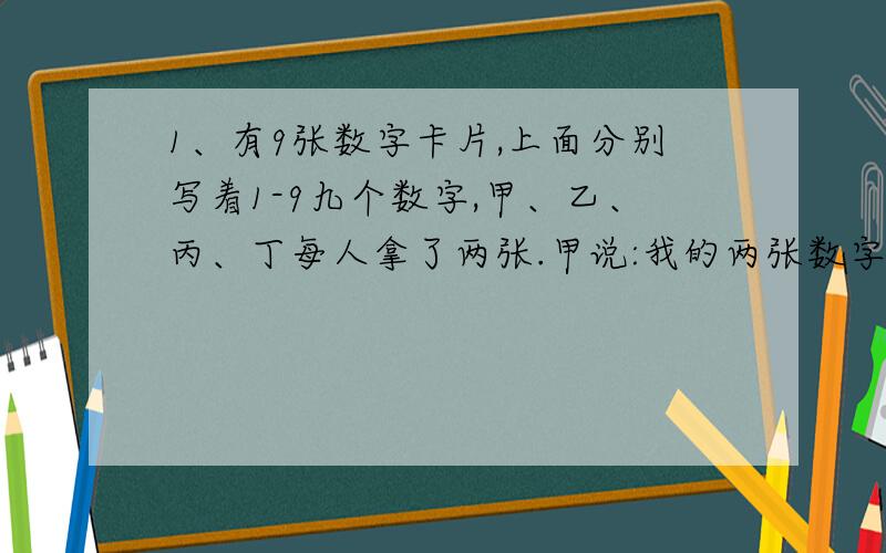 1、有9张数字卡片,上面分别写着1-9九个数字,甲、乙、丙、丁每人拿了两张.甲说:我的两张数字之和是6；