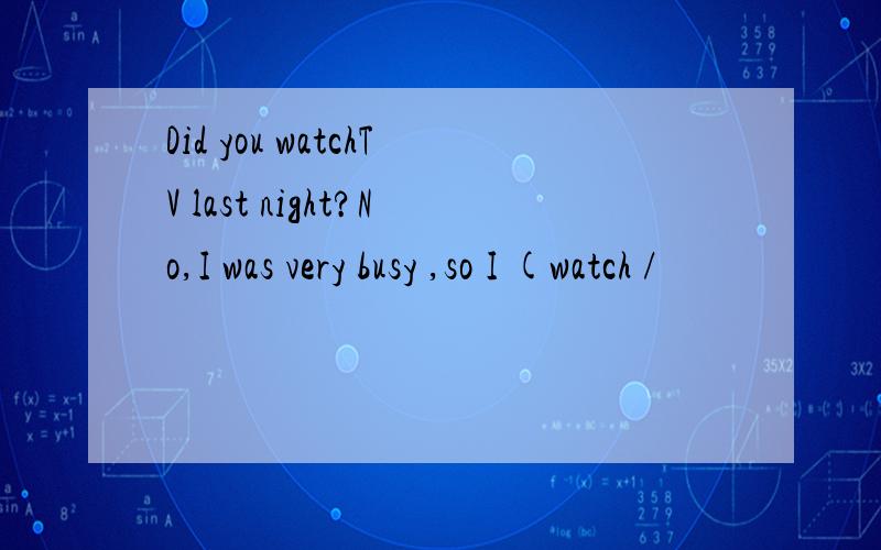 Did you watchTV last night?No,I was very busy ,so I (watch /