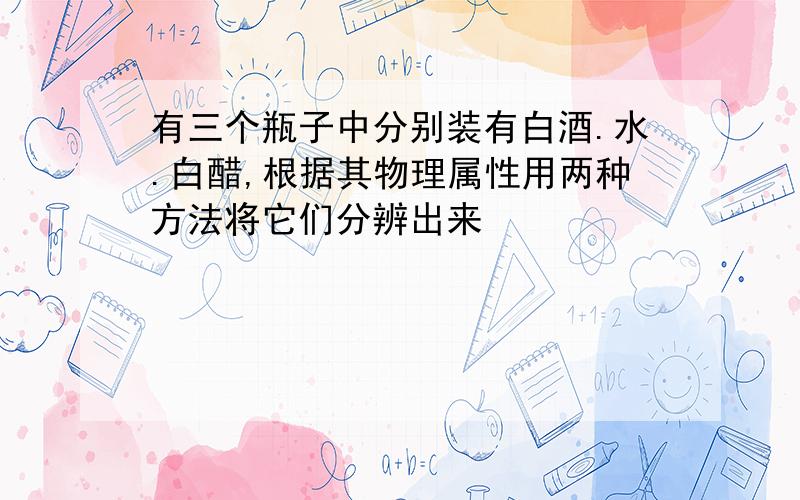 有三个瓶子中分别装有白酒.水.白醋,根据其物理属性用两种方法将它们分辨出来