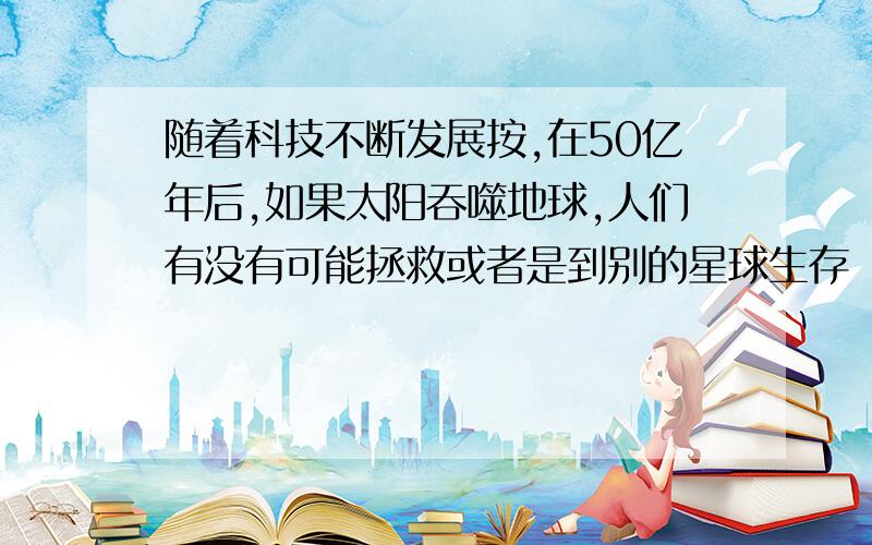 随着科技不断发展按,在50亿年后,如果太阳吞噬地球,人们有没有可能拯救或者是到别的星球生存