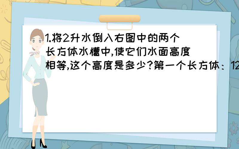 1.将2升水倒入右图中的两个长方体水槽中,使它们水面高度相等,这个高度是多少?第一个长方体：12*15*10