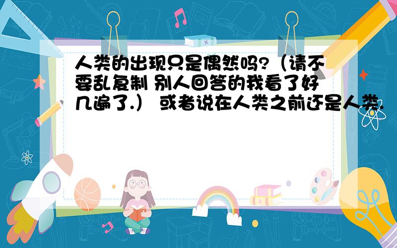 人类的出现只是偶然吗?（请不要乱复制 别人回答的我看了好几遍了.） 或者说在人类之前还是人类.