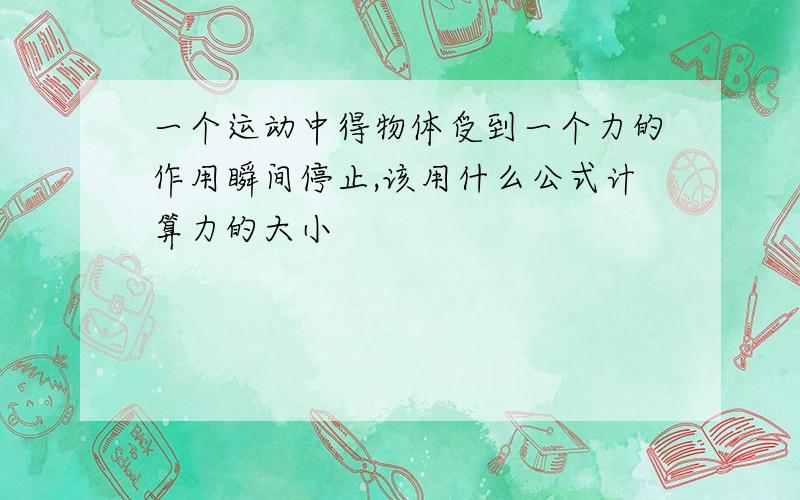 一个运动中得物体受到一个力的作用瞬间停止,该用什么公式计算力的大小