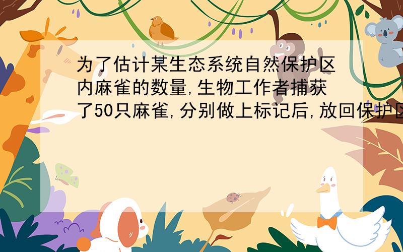 为了估计某生态系统自然保护区内麻雀的数量,生物工作者捕获了50只麻雀,分别做上标记后,放回保护区,一个