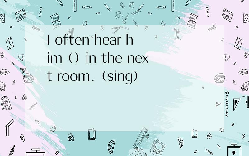 I often hear him（）in the next room.（sing）