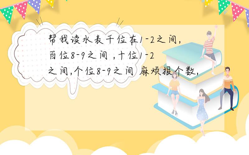 帮我读水表千位在1-2之间,百位8-9之间 ,十位1-2之间,个位8-9之间 麻烦报个数,