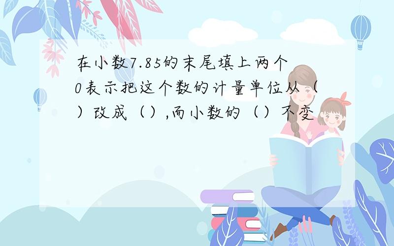 在小数7.85的末尾填上两个0表示把这个数的计量单位从（）改成（）,而小数的（）不变