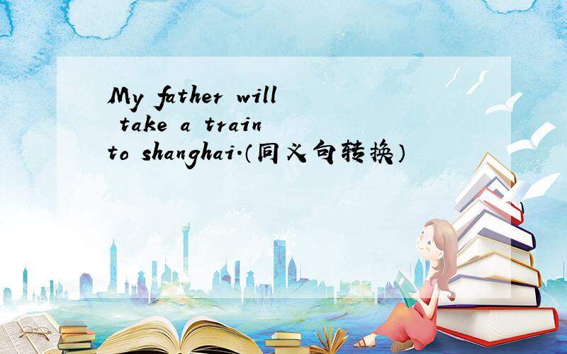 My father will take a train to shanghai.（同义句转换）