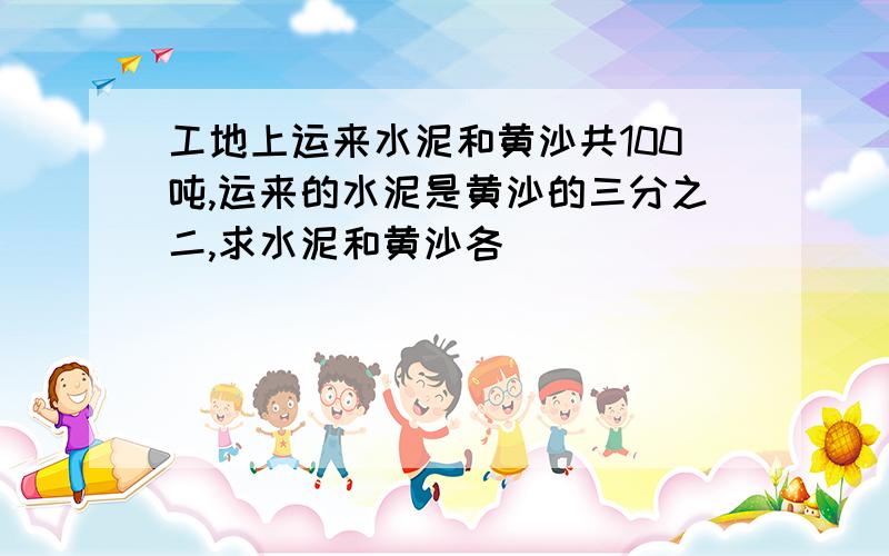 工地上运来水泥和黄沙共100吨,运来的水泥是黄沙的三分之二,求水泥和黄沙各