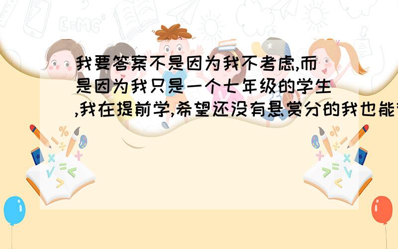 我要答案不是因为我不考虑,而是因为我只是一个七年级的学生,我在提前学,希望还没有悬赏分的我也能得到大家友爱的帮助.