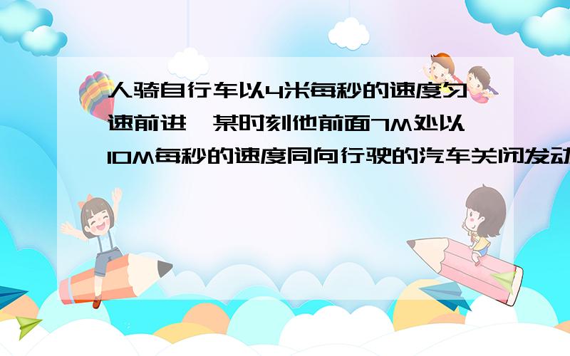 人骑自行车以4米每秒的速度匀速前进,某时刻他前面7M处以10M每秒的速度同向行驶的汽车关闭发动机,而已2M每平方秒的加速