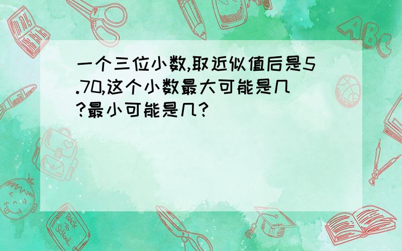 一个三位小数,取近似值后是5.70,这个小数最大可能是几?最小可能是几?