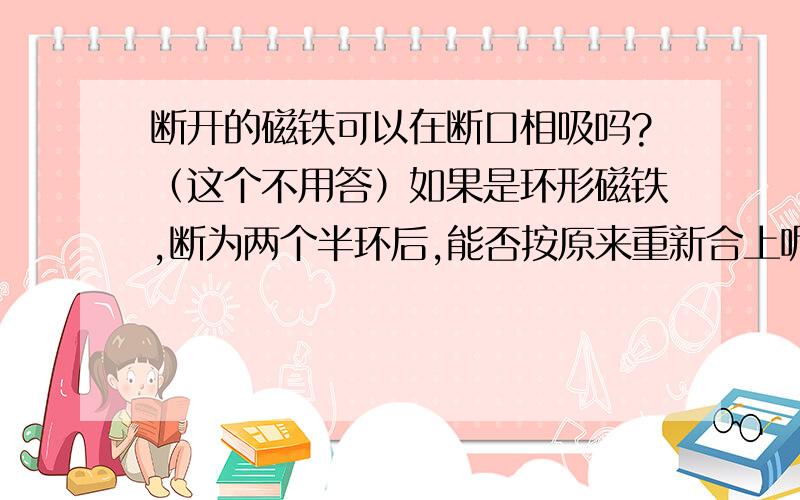 断开的磁铁可以在断口相吸吗?（这个不用答）如果是环形磁铁,断为两个半环后,能否按原来重新合上呢?